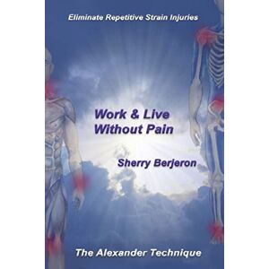 Berjeron, Sherry Work & Live Without Pain: Eliminate Repetitive Strain Injuries. The Alexander Technique Berjeron, Sherry Work & Live Without Pain: Eliminate Repetitive Strain Injuries. The Alexander Technique