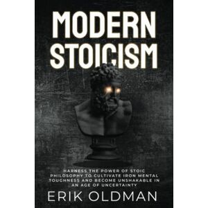 Oldman, Erik Modern Stoicism: Harness the Power of Stoic Philosophy to Cultivate Iron Mental Toughness and Become Unshakable in an Age of Uncertainty Oldman, Erik Modern Stoicism: Harness the Power of Stoic Philosophy to Cultivate Iron Mental Toughness and Become Unshakable in an Age of Uncertainty