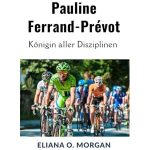 Morgan, Eliana O. Pauline Ferrand-Prévot: Königin aller Disziplinen: Die unvergleichliche Reise der ersten dreifachen Weltmeisterin im Radsport Morgan, Eliana O. Pauline Ferrand-Prévot: Königin aller Disziplinen: Die unvergleichliche Reise der ersten dreifachen Weltmeisterin im Radsport