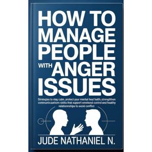 Nathaniel N., Jude How to Manage People with Anger Issues: Strategies to stay calm, protect your mental health, strengthen communication skills that support emotional control and healthy relationships to Avoid Conflict Nathaniel N., Jude How to Manage People with Anger Issues: Strategies to stay calm, protect your mental health, strengthen communication skills that support emotional control and healthy relationships to Avoid Conflict