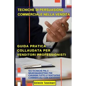 Tassinari, Celeste TECNICHE DI PERSUASIONE COMMERCIALE NELLA VENDITA: Guida Pratica Collaudata per Venditori Professionisti: 105 Tecniche PNL e Neuromarketing per Chiudere Tutte le Trattative Commerciali con Successo Tassinari, Celeste TECNICHE DI PERSUASIONE COMMERCIALE NELLA VENDITA: Guida Pratica Collaudata per Venditori Professionisti: 105 Tecniche PNL e Neuromarketing per Chiudere Tutte le Trattative Commerciali con Successo