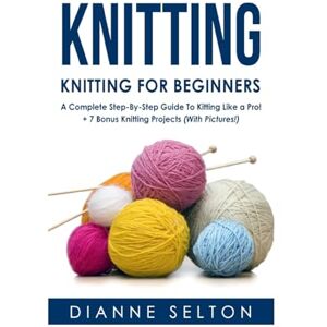 Selton, Dianne Knitting: Knitting for Beginners – A Complete Step-By-Step Guide To Knitting Like a Pro! + 7 Bonus Knitting Projects ( With Pictures! ) (knitting ... socks,crocheting for dummies patterns) Selton, Dianne Knitting: Knitting for Beginners – A Complete Step-By-Step Guide To Knitting Like a Pro! + 7 Bonus Knitting Projects ( With Pictures! ) (knitting ... socks,crocheting for dummies patterns)
