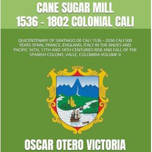 OTERO VICTORIA, OSCAR CANE SUGAR MILL 1536 1802 COLONIAL CALI: QUICENTENARY OF SANTIAGO DE CALI 1536 – 2036 CALI 500 YEARS SPAIN, FRANCE, ENGLAND, ITALY IN THE ANDES AND ... THE SPANISH COLONY, VALLE, COLOMBIA VOLUME II OTERO VICTORIA, OSCAR CANE SUGAR MILL 1536 1802 COLONIAL CALI: QUICENTENARY OF SANTIAGO DE CALI 1536 – 2036 CALI 500 YEARS SPAIN, FRANCE, ENGLAND, ITALY IN THE ANDES AND ... THE SPANISH COLONY, VALLE, COLOMBIA VOLUME II