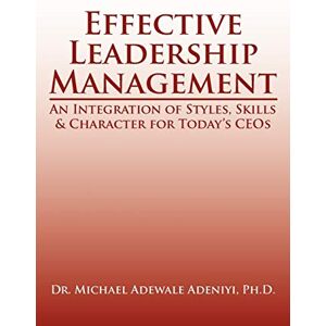 Adeniyi, Michael Effective Leadership Management: An Integration of Styles, Skills & Character for Today's CEOs Adeniyi, Michael Effective Leadership Management: An Integration of Styles, Skills & Character for Today's CEOs
