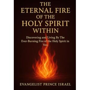 Israel, Evangelist Prince THE ETERNAL FIRE OF THE HOLY SPIRIT WITHIN: Discovering and Living By The Ever-Burning Fire of the Holy Spirit in You Israel, Evangelist Prince THE ETERNAL FIRE OF THE HOLY SPIRIT WITHIN: Discovering and Living By The Ever-Burning Fire of the Holy Spirit in You