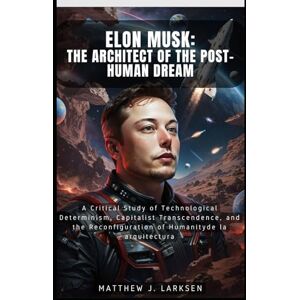 Larksen, Matthew J. Elon Musk: The Architect of the Post-Human Dream: A Critical Study of Technological Determinism, Capitalist Transcendence, and the Reconfiguration of Humanity Larksen, Matthew J. Elon Musk: The Architect of the Post-Human Dream: A Critical Study of Technological Determinism, Capitalist Transcendence, and the Reconfiguration of Humanity
