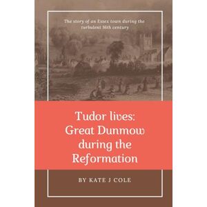 Cole, Kate J Tudor Lives: Great Dunmow during the Reformation: The story of an Essex town during the turbulent 16th century Cole, Kate J Tudor Lives: Great Dunmow during the Reformation: The story of an Essex town during the turbulent 16th century