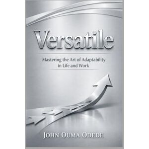 ODEDE, JOHN OUMA Versatile: Mastering the Art of Adaptability in Life and Work ODEDE, JOHN OUMA Versatile: Mastering the Art of Adaptability in Life and Work