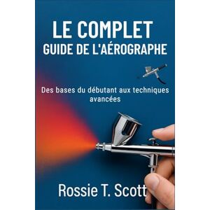 Scott LE COMPLET GUIDE DE L'AÉROGRAPHE: Des bases du débutant aux techniques avancées Scott LE COMPLET GUIDE DE L'AÉROGRAPHE: Des bases du débutant aux techniques avancées