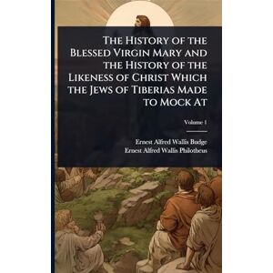 Budge Sir, Professor E A Wallis The History of the Blessed Virgin Mary and the History of the Likeness of Christ Which the Jews of Tiberias Made to Mock At Budge Sir, Professor E A Wallis The History of the Blessed Virgin Mary and the History of the Likeness of Christ Which the Jews of Tiberias Made to Mock At