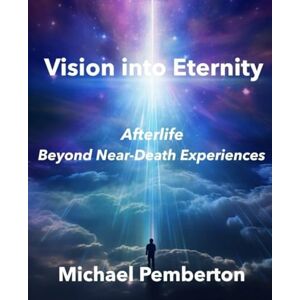 Pemberton, Michael Vision into Eternity: Afterlife Beyond Near Death Experiences Pemberton, Michael Vision into Eternity: Afterlife Beyond Near Death Experiences