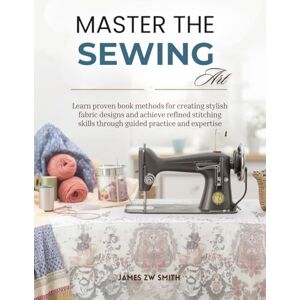 Smith, James ZW Master the Sewing Art: Learn proven book methods for creating stylish fabric designs and achieve refined stitching skills through guided practice and expertise Smith, James ZW Master the Sewing Art: Learn proven book methods for creating stylish fabric designs and achieve refined stitching skills through guided practice and expertise