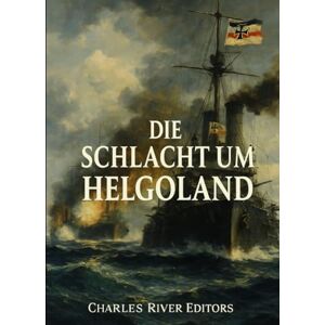 Charles River Editors Die Schlacht um Helgoland: Die Geschichte und das Vermächtnis der Seetaktik und-operationen während des Ersten Weltkriegs Charles River Editors Die Schlacht um Helgoland: Die Geschichte und das Vermächtnis der Seetaktik und-operationen während des Ersten Weltkriegs