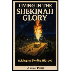 Yeager, Dr Michael H LIVING IN THE SHEKINAH GLORY: Abiding and Dwelling With God Yeager, Dr Michael H LIVING IN THE SHEKINAH GLORY: Abiding and Dwelling With God