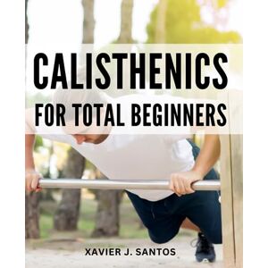 Santos, Xavier J. Calisthenics For Total Beginners: The Ultimate Bodyweight Training Starter Guide Discover the Power of Bodyweight Exercises and Kickstart Your Calisthenics Journey Santos, Xavier J. Calisthenics For Total Beginners: The Ultimate Bodyweight Training Starter Guide Discover the Power of Bodyweight Exercises and Kickstart Your Calisthenics Journey