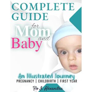 Alexandru, Flo I. Complete Guide for Mom and Baby: An Illustrated Journey PREGNANCY CHILDBIRTH FIRST YEAR Alexandru, Flo I. Complete Guide for Mom and Baby: An Illustrated Journey PREGNANCY CHILDBIRTH FIRST YEAR