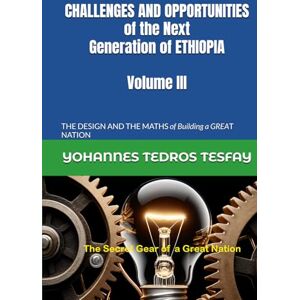 Tesfay, Prof Yohannes Tedros CHALLENGES AND OPPORTUNITIES of the Next Generation of ETHIOPIA: THE DESIGN AND THE MATHS of Building a GREAT NATION (Volume III) Tesfay, Prof Yohannes Tedros CHALLENGES AND OPPORTUNITIES of the Next Generation of ETHIOPIA: THE DESIGN AND THE MATHS of Building a GREAT NATION (Volume III)