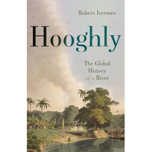 Ivermee, Robert Hooghly: The Global History of a River Ivermee, Robert Hooghly: The Global History of a River