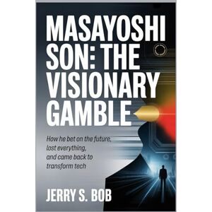S. BOB, Jerry Masayoshi Son: The Visionary Gamble: How He Bet on the Future, Lost Everything, and Came Back to Transform Tech (The Golden biography of Notable and famous pe0ple in business and Tech) S. BOB, Jerry Masayoshi Son: The Visionary Gamble: How He Bet on the Future, Lost Everything, and Came Back to Transform Tech (The Golden biography of Notable and famous pe0ple in business and Tech)