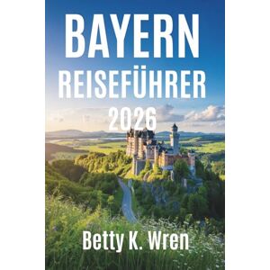 Wren, Betty K. BAYERN REISEFÜHRER 2026: Burgen, Bergeund Feste im Herzen Deutschlands Wren, Betty K. BAYERN REISEFÜHRER 2026: Burgen, Bergeund Feste im Herzen Deutschlands
