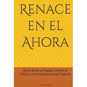 Acosta, A. J. Renace en el Ahora: Como Sanar el Pasado, Liberar el Futuro y Vivir Plenamente el Presente Acosta, A. J. Renace en el Ahora: Como Sanar el Pasado, Liberar el Futuro y Vivir Plenamente el Presente