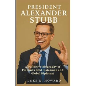 K. Howard, Luke PRESIDENT ALEXANDER STUBB: A Definitive Biography of Finland’s Bold Statesman and Global Diplomat K. Howard, Luke PRESIDENT ALEXANDER STUBB: A Definitive Biography of Finland’s Bold Statesman and Global Diplomat