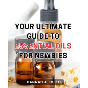 Foster, Hannah J. Your Ultimate Guide to Essential Oils for Newbies: Unlock the Power of Aromatherapy: A Comprehensive Beginner's Handbook to Harnessing the Benefits of Essential Oils Foster, Hannah J. Your Ultimate Guide to Essential Oils for Newbies: Unlock the Power of Aromatherapy: A Comprehensive Beginner's Handbook to Harnessing the Benefits of Essential Oils