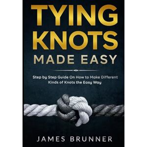 Brunner, James Tying Knots Made Easy: Step by Step Guide On How to Make Different Kinds of Knots the Easy Way Brunner, James Tying Knots Made Easy: Step by Step Guide On How to Make Different Kinds of Knots the Easy Way
