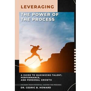 B. HOWARD, DR. CEDRIC LEVERAGING THE POWER OF THE PROCESS: A Guide to Maximizing Talent, Performance, and Personal Growth B. HOWARD, DR. CEDRIC LEVERAGING THE POWER OF THE PROCESS: A Guide to Maximizing Talent, Performance, and Personal Growth