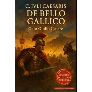 Cesare, Gaio Giulio De Bello Gallico: Edizione in Italiano Moderno Cesare, Gaio Giulio De Bello Gallico: Edizione in Italiano Moderno