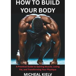 KIELV, MICHEAL HOW TO BUILD YOUR BODY: A Practical Guide to Gaining Muscle, Losing Fat, and Transforming Your Physique KIELV, MICHEAL HOW TO BUILD YOUR BODY: A Practical Guide to Gaining Muscle, Losing Fat, and Transforming Your Physique