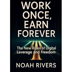 Rivers, Noah Work Once, Earn Forever: The New Rules of Digital Leverage and Freedom Rivers, Noah Work Once, Earn Forever: The New Rules of Digital Leverage and Freedom