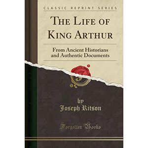Ritson, Joseph The Life of King Arthur: From Ancient Historians and Authentic Documents (Classic Reprint) Ritson, Joseph The Life of King Arthur: From Ancient Historians and Authentic Documents (Classic Reprint)