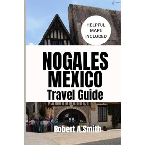 A.Smith, Robert NOGALES, MEXICO TRAVEL GUIDE: Your Ultimate Companion for Families, Couples, and First-Time Adventurers A.Smith, Robert NOGALES, MEXICO TRAVEL GUIDE: Your Ultimate Companion for Families, Couples, and First-Time Adventurers