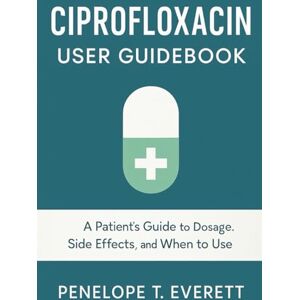 EVERETT, PENELOPE T. CIPROFLOXACIN USER GUIDEBOOK: A Patient’s Guide to Dosage, Side Effects, and When to Use EVERETT, PENELOPE T. CIPROFLOXACIN USER GUIDEBOOK: A Patient’s Guide to Dosage, Side Effects, and When to Use
