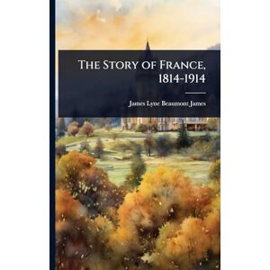 James, James Lyne Beaumont The Story of France, 1814-1914 James, James Lyne Beaumont The Story of France, 1814-1914