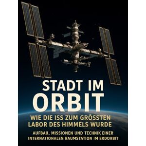 Freund, Michael Stadt im Orbit: Wie die ISS zum größten Labor des Himmels wurde: Aufbau, Missionen und Technik einer internationalen Raumstation im Erdorbit Freund, Michael Stadt im Orbit: Wie die ISS zum größten Labor des Himmels wurde: Aufbau, Missionen und Technik einer internationalen Raumstation im Erdorbit