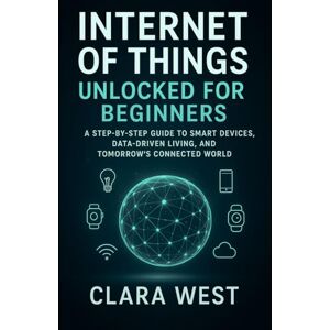 West, Clara Internet of Things Unlocked for Beginners: A Step-by-Step Guide to Smart Devices, Data-Driven Living, and Tomorrow's Connected World West, Clara Internet of Things Unlocked for Beginners: A Step-by-Step Guide to Smart Devices, Data-Driven Living, and Tomorrow's Connected World