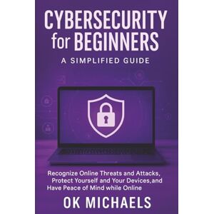 Michaels, OK Cybersecurity for Beginners: A Simplified Guide: Recognize Online Threats and Attacks, Protect Yourself and Your Devices, and Have Peace of Mind while Online Michaels, OK Cybersecurity for Beginners: A Simplified Guide: Recognize Online Threats and Attacks, Protect Yourself and Your Devices, and Have Peace of Mind while Online