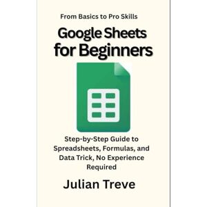 Treve, Julian Google Sheets for Beginners: From Basics to Pro Skills: Step-by-Step Guide to Spreadsheets, Formulas, and Data Trick, No Experience Required Treve, Julian Google Sheets for Beginners: From Basics to Pro Skills: Step-by-Step Guide to Spreadsheets, Formulas, and Data Trick, No Experience Required