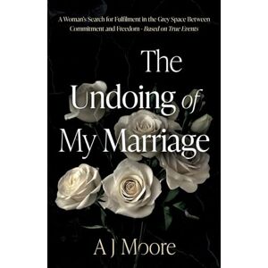 A J Moore The Undoing of My Marriage: A Woman’s Search for Fulfilment in the Grey Space Between Commitment and Freedom Based on True Events A J Moore The Undoing of My Marriage: A Woman’s Search for Fulfilment in the Grey Space Between Commitment and Freedom Based on True Events