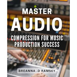 .D Ramsey, Breanna Master Audio Compression for Music Production Success: Achieve Perfect Sound Balance and Quality with Advanced Audio Compression Techniques .D Ramsey, Breanna Master Audio Compression for Music Production Success: Achieve Perfect Sound Balance and Quality with Advanced Audio Compression Techniques