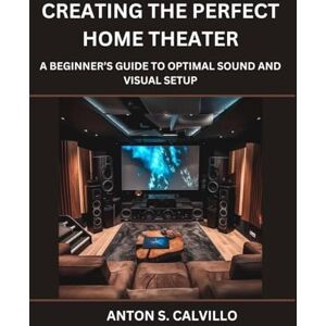 Calvillo, Anton S. Creating The Perfect Home Theater: A Beginner’s Guide to Optimal Sound and Visual Setup Calvillo, Anton S. Creating The Perfect Home Theater: A Beginner’s Guide to Optimal Sound and Visual Setup