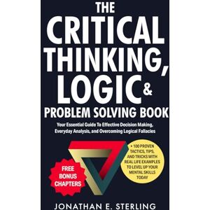Sterling, Jonathan The Critical Thinking, Logic & Problem Solving Book: Your Essential Guide To Effective Decision Making, Everyday Analysis, and Overcoming Logical Fallacies + 100 Proven Tips, Tricks, and Tools Sterling, Jonathan The Critical Thinking, Logic & Problem Solving Book: Your Essential Guide To Effective Decision Making, Everyday Analysis, and Overcoming Logical Fallacies + 100 Proven Tips, Tricks, and Tools