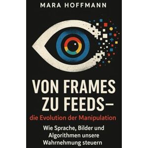 Hoffmann, Mara Von Frames zu Feeds – die Evolution der Manipulation: Wie Sprache, Bilder und Algorithmen unsere Wahrnehmung steuern Hoffmann, Mara Von Frames zu Feeds – die Evolution der Manipulation: Wie Sprache, Bilder und Algorithmen unsere Wahrnehmung steuern