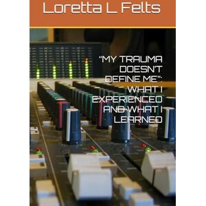 Felts, Loretta L “MY TRAUMA DOESN’T DEFINE ME”: WHAT I EXPERIENCED AND WHAT I LEARNED Felts, Loretta L “MY TRAUMA DOESN’T DEFINE ME”: WHAT I EXPERIENCED AND WHAT I LEARNED