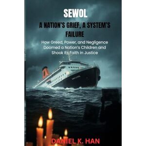 K.Han, Daniel SEWOL:A NATION’S GRIEF, A SYSTEM’S FAILURE: How Greed, Power, and Negligence Doomed a Nation’s Children and Shook Its Faith in Justice K.Han, Daniel SEWOL:A NATION’S GRIEF, A SYSTEM’S FAILURE: How Greed, Power, and Negligence Doomed a Nation’s Children and Shook Its Faith in Justice