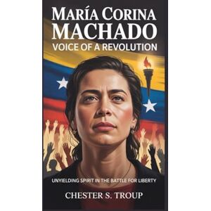 S. Troup, Chester María Corina Machado: Voice of a Revolution: Unyielding Spirit in the Battle for Liberty S. Troup, Chester María Corina Machado: Voice of a Revolution: Unyielding Spirit in the Battle for Liberty