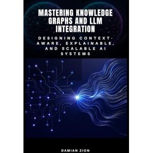 Zion, Damian Mastering Knowledge Graphs and LLM Integration: Designing Context-Aware, Explainable, and Scalable AI Systems Zion, Damian Mastering Knowledge Graphs and LLM Integration: Designing Context-Aware, Explainable, and Scalable AI Systems