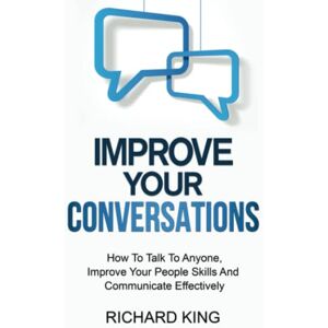 King, Richard Improve Your Conversations: How To Talk To Anyone, Improve Your People Skills And Communicate Effectively King, Richard Improve Your Conversations: How To Talk To Anyone, Improve Your People Skills And Communicate Effectively